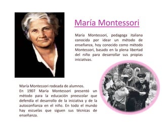 María Montessori
María Montessori, pedagoga italiana
conocida por idear un método de
enseñanza, hoy conocido como método
Montessori, basado en la plena libertad
del niño para desarrollar sus propias
iniciativas.
María Montessori rodeada de alumnos.
En 1907 María Montessori presentó un
método para la educación preescolar que
defendía el desarrollo de la iniciativa y de la
autoconfianza en el niño. En todo el mundo
hay escuelas que siguen sus técnicas de
enseñanza.
 