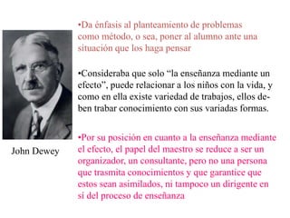 John Dewey
•Da énfasis al planteamiento de problemas
como método, o sea, poner al alumno ante una
situación que los haga pensar
•Consideraba que solo “la enseñanza mediante un
efecto”, puede relacionar a los niños con la vida, y
como en ella existe variedad de trabajos, ellos de-
ben trabar conocimiento con sus variadas formas.
•Por su posición en cuanto a la enseñanza mediante
el efecto, el papel del maestro se reduce a ser un
organizador, un consultante, pero no una persona
que trasmita conocimientos y que garantice que
estos sean asimilados, ni tampoco un dirigente en
sí del proceso de enseñanza
 
