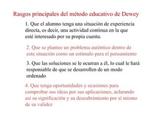 Rasgos principales del método educativo de Dewey
1. Que el alumno tenga una situación de experiencia
directa, es decir, una actividad continua en la que
esté interesado por su propia cuenta.
2. Que se plantee un problema auténtico dentro de
esta situación como un estímulo para el pensamiento
3. Que las soluciones se le ocurran a él, lo cual le hará
responsable de que se desarrollen de un modo
ordenado
4. Que tenga oportunidades y ocasiones para
comprobar sus ideas por sus aplicaciones, aclarando
así su significación y su descubrimiento por sí mismo
de su validez
 
