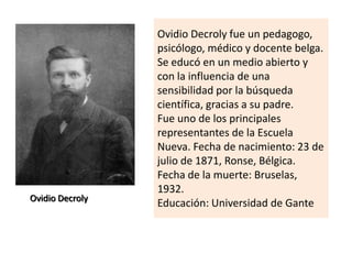 Ovidio Decroly
Ovidio Decroly fue un pedagogo,
psicólogo, médico y docente belga.
Se educó en un medio abierto y
con la influencia de una
sensibilidad por la búsqueda
científica, gracias a su padre.
Fue uno de los principales
representantes de la Escuela
Nueva. Fecha de nacimiento: 23 de
julio de 1871, Ronse, Bélgica.
Fecha de la muerte: Bruselas,
1932.
Educación: Universidad de Gante
 