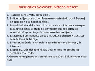 PRINCICIPIOS BÁSICOS DEL MÉTODO DECROLY
1. “Escuela para la vida, por la vida”.
2. La libertad (propuesto por Rousseau y sustentado por J. Dewey)
en oposición a la disciplina rígida.
3. La realidad vital del educando a partir de sus intereses para que
cada uno alcance el grado de perfección que sea capaz en
oposición al aprendizaje de conocimientos prefijados.
4. La actividad permanente en que introduzca el juego y las clases
sean talleres de trabajo.
5. La observación de la naturaleza para despertar el interés y la
intuición.
6. La globalización del aprendizaje pues el niño no percibe los
detalles sino el todo.
7. Grupos homogéneos de aprendizaje con 20 o 25 alumnos en cada
clase
 