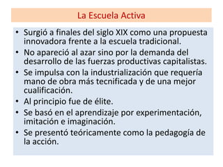 La Escuela Activa
• Surgió a finales del siglo XIX como una propuesta
innovadora frente a la escuela tradicional.
• No apareció al azar sino por la demanda del
desarrollo de las fuerzas productivas capitalistas.
• Se impulsa con la industrialización que requería
mano de obra más tecnificada y de una mejor
cualificación.
• Al principio fue de élite.
• Se basó en el aprendizaje por experimentación,
imitación e imaginación.
• Se presentó teóricamente como la pedagogía de
la acción.
 