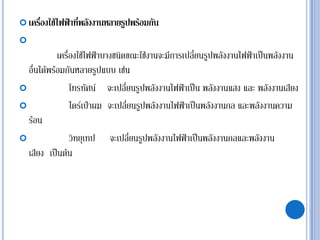  เครื่องใช้ไฟฟ้าที่พลังงานหลายรูปพร้อมกัน

เครื่องใช้ไฟฟ้าบางชนิดขณะใช้งานจะมีการเปลี่ยนรูปพลังงานไฟฟ้าเป็นพลังงาน
อื่นได้พร้อมกันหลายรูปแบบ เช่น
 โทรทัศน์ จะเปลี่ยนรูปพลังงานไฟฟ้าเป็น พลังงานแสง และ พลังงานเสียง
 ไดร์เป่าผม จะเปลี่ยนรูปพลังงานไฟฟ้าเป็นพลังงานกล และพลังงานความ
ร้อน
 วิทยุเทป จะเปลี่ยนรูปพลังงานไฟฟ้าเป็นพลังงานกลและพลังงาน
เสียง เป็นต้น
 