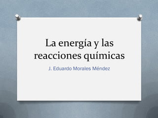 La energía y las
reacciones químicas
J. Eduardo Morales Méndez
 