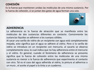 COHESIÓN
Es la fuerza que mantienen unidas las moléculas de una misma sustancia. Por
la fuerza de cohesión, si se juntan dos gotas de agua forman una sola.
ADHERENCIA
La adherencia es la fuerza de atracción que se manifiesta entre las
moléculas de dos sustancias diferentes en contacto. Comúnmente las
sustancias líquidas se adhieren a los cuerpos sólidos.
Al sacar una varilla de vidrio de un recipiente con agua está completamente
mojada, esto significa que el agua se adhiere al vidrio. Pero si la varilla de
vidrio se introduce en un recipiente con mercurio, al sacarla se observa
completamente seca, lo cual indica que no hay adherencia entre el mercurio
y el vidrio. En general, cuando el fenómeno de adherencia se presenta
significa que la fuerza de cohesión entre las moléculas de una misma
sustancia es menor a la fuerza de adherencia que experimenta al contacto
con otra. Tal es el caso del agua adherida al vidrio, la pintura al adherirse a
un muro , el aceite al papel o la tinta a un cuaderno.
 