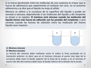 Si la fuerza decohesión entre las moléculas de una sustancia es mayor que la
fuerza de adherencia que experimenta al contacto con otra, no se presenta
adherencia y se dice que el líquido no moja al sólido.
Menisco se refiere a la curvatura de la superficie del líquido y puede ser
convexo o cóncavo, dependiendo si las moléculas del líquido y del recipiente
se atraen o se repelen. El menisco será cóncavo cuando las moléculas del
líquido tienen más fuerza de adhesión con las paredes del recipiente; y será
convexo cuando las fuerzas de cohesión entre las moléculas del mismo
líquido sean mayores.
A: Menisco cóncavo
B: Menisco convexo
La lectura del menisco debe realizarse como lo indica la línea punteada en la
ilustración anterior; es decir que en el menisco cóncavo el punto más bajo de la
curvatura debe tocar el borde superior de la línea de la escala, y en el convexo el
punto más alto del menisco debe tocar el borde inferior de la división de la escala.
 