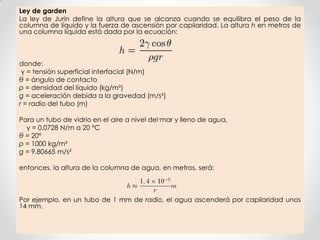 Ley de garden
La ley de Jurin define la altura que se alcanza cuando se equilibra el peso de la
columna de líquido y la fuerza de ascensión por capilaridad. La altura h en metros de
una columna líquida está dada por la ecuación:
donde:
γ = tensión superficial interfacial (N/m)
θ = ángulo de contacto
ρ = densidad del líquido (kg/m³)
g = aceleración debida a la gravedad (m/s²)
r = radio del tubo (m)
Para un tubo de vidrio en el aire a nivel del mar y lleno de agua,
γ = 0,0728 N/m a 20 °C
θ = 20°
ρ = 1000 kg/m³
g = 9,80665 m/s²
entonces, la altura de la columna de agua, en metros, será:
Por ejemplo, en un tubo de 1 mm de radio, el agua ascenderá por capilaridad unos
14 mm.
 