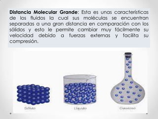 Distancia Molecular Grande: Esta es unas características
de los fluidos la cual sus moléculas se encuentran
separadas a una gran distancia en comparación con los
sólidos y esto le permite cambiar muy fácilmente su
velocidad debido a fuerzas externas y facilita su
compresión.
 