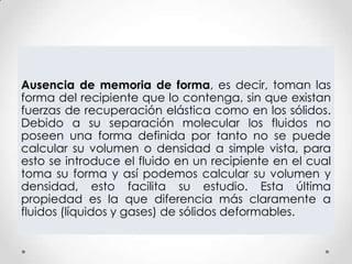 Ausencia de memoria de forma, es decir, toman las
forma del recipiente que lo contenga, sin que existan
fuerzas de recuperación elástica como en los sólidos.
Debido a su separación molecular los fluidos no
poseen una forma definida por tanto no se puede
calcular su volumen o densidad a simple vista, para
esto se introduce el fluido en un recipiente en el cual
toma su forma y así podemos calcular su volumen y
densidad, esto facilita su estudio. Esta última
propiedad es la que diferencia más claramente a
fluidos (líquidos y gases) de sólidos deformables.
 