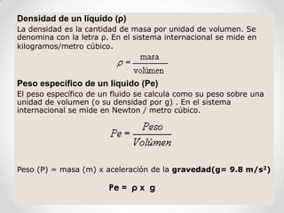 Densidad de un líquido (ρ)
La densidad es la cantidad de masa por unidad de volumen. Se
denomina con la letra ρ. En el sistema internacional se mide en
kilogramos/metro cúbico.
Peso específico de un líquido (Pe)
El peso específico de un fluido se calcula como su peso sobre una
unidad de volumen (o su densidad por g) . En el sistema
internacional se mide en Newton / metro cúbico.
Peso (P) = masa (m) x aceleración de la gravedad(g= 9.8 m/s2)
Pe = ρ x g
 