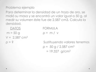 Problema ejemplo
Para determinar la densidad de un trozo de oro, se
midió su masa y se encontró un valor igual a 50 g, al
medir su volumen éste fue de 2.587 cm3. Calcula la
densidad.
DATOS FORMULA
m = 50 g ρ = m / v
V = 2.587 cm3
ρ = ? Sustituyendo valores tenemos
ρ = 50 g / 2.587 cm3
= 19.327 g/cm3
 