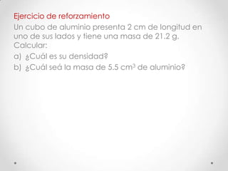 Ejercicio de reforzamiento
Un cubo de aluminio presenta 2 cm de longitud en
uno de sus lados y tiene una masa de 21.2 g.
Calcular:
a) ¿Cuál es su densidad?
b) ¿Cuál seá la masa de 5.5 cm3 de aluminio?
 