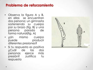 Problema de reforzamiento
• Observa la figura A y B,
en ellas se encuentran
dos persona; un gimnasta
sosteniendo su cuerpo
por su brazo (fig. B) y una
persona parada de
forma natural(fig. A)
• ¿Un mismo cuerpo
puede producir
diferentes presiones?
• Si tu respuesta es positiva
¿Cuál de las dos
personas ejerce más
presión? Justifica tu
respuesta
 