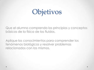 Objetivos
Que el alumno comprenda los principios y conceptos
básicos de la física de los fluidos.
Aplique los conocimientos para comprender los
fenómenos biológicos y resolver problemas
relacionados con los mismos.
 