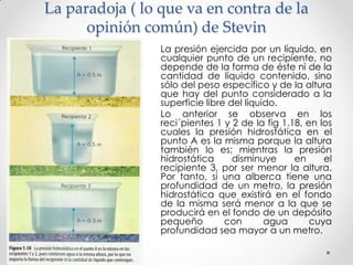 La paradoja ( lo que va en contra de la
opinión común) de Stevin
La presión ejercida por un líquido, en
cualquier punto de un recipiente, no
depende de la forma de éste ni de la
cantidad de líquido contenido, sino
sólo del peso específico y de la altura
que hay del punto considerado a la
superficie libre del líquido.
Lo anterior se observa en los
reci´pientes 1 y 2 de la fig 1.18, en los
cuales la presión hidrostática en el
punto A es la misma porque la altura
también lo es; mientras la presión
hidrostática disminuye en el
recipiente 3, por ser menor la altura.
Por tanto, si una alberca tiene una
profundidad de un metro, la presión
hidrostática que existirá en el fondo
de la misma será menor a la que se
producirá en el fondo de un depósito
pequeño con agua cuya
profundidad sea mayor a un metro.
 