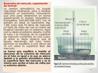 Barómetro de mercurio, experimento
de Torriceli
La presión atmosférica no puede
calcularse fácilmente, pero sí medirse
utilizando un barómetro, instrumento
que sirve para determinar en forma
experimental la presión atmosférica.
Evangelista Torriceli(1608-1647) fue el
primero en idear un barómetro (fig.
1.20); para este fin llenó de mercurio
un tubo de vidrio de casi un metro de
longitud cerrado por un extremo, tapó
con su dedo el extremo abierto, invirtió
el tubo y lo introdujo en la superficie
de mercurio contenido en una cuba.
Al retirar su dedo observó que el
líquido descendía del tubo hasta
alcanzar un equilibrio a una altura de
76 cm sobre la superficie libre del
mercurio.
La fuerza que equilibra e impide el
descenso de la columna de mercurio
en el tubo es igual a la que se ejerce
debido a la presión atmosférica sobre
la superficie libre del mercurio y es la
misma que recibe el tubo de vidrio por
su extremo abierto.
 