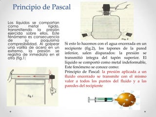 Principio de Pascal
Los líquidos se comportan
como metal rígido,
transmitiendo la presión
ejercida sobre ellos. Este
fenómeno es consecuencia
de su poquísima
compresibilidad. Al golpear
una varilla de acero en un
extremo, la presión se
registra de inmediato en el
otro (fig.1)
Si esto lo hacemos con el agua encerrada en un
recipiente (fig.2), los tapones de la pared
inferior, salen disparados: la presión se
transmitió integra del tapón superior. El
líquido se comportó como metal indeformable,
Este fenómeno se conoce como:
Principio de Pascal: la presión aplicada a un
fluido encerrado se transmite con el mismo
valor a todos los puntos del fluido y a las
paredes del recipiente
 