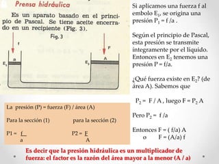 La presión (P) = fuerza (F) / área (A)
Para la sección (1) para la sección (2)
P1 = f P2 = F
a A
Si aplicamos una fuerza f al
embolo E1, se origina una
presión P1 = f /a .
Según el principio de Pascal,
esta presión se transmite
íntegramente por el líquido.
Entonces en E2 tenemos una
presión P = f/a.
¿Qué fuerza existe en E2? (de
área A). Sabemos que
P2 = F / A , luego F = P2 A
Pero P2 = f /a
Entonces F = ( f/a) A
o F = (A/a) f
Es decir que la presión hidráulica es un multiplicador de
fuerza: el factor es la razón del área mayor a la menor (A / a)
 
