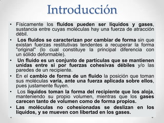 Introducción
• Físicamente los fluidos pueden ser líquidos y gases,
sustancia entre cuyas moléculas hay una fuerza de atracción
débil.
• Los fluidos se caracterizan por cambiar de forma sin que
existan fuerzas restitutivas tendentes a recuperar la forma
"original" (lo cual constituye la principal diferencia con
un sólido deformable).
• Un fluido es un conjunto de partículas que se mantienen
unidas entre si por fuerzas cohesivas débiles y/o las
paredes de un recipiente.
• En el cambio de forma de un fluido la posición que toman
sus moléculas varía, ante una fuerza aplicada sobre ellos,
pues justamente fluyen.
• Los líquidos toman la forma del recipiente que los aloja,
manteniendo su propio volumen, mientras que los gases
carecen tanto de volumen como de forma propios.
• Las moléculas no cohesionadas se deslizan en los
líquidos, y se mueven con libertad en los gases.
 