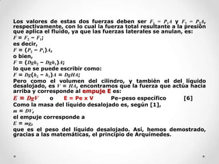 Los valores de estas dos fuerzas deben ser F1 = P1A y F2 = P2A,
respectivamente, con lo cual la fuerza total resultante a la presión
que aplica el fluido, ya que las fuerzas laterales se anulan, es:
F = F2 – F1;
es decir,
F = (P2 – P1)A,
o bien,
F = (Dgh2 – Dgh1)A;
lo que se puede escribir como:
F = Dg(h2 – h1)A = DgHA;
Pero como el volumen del cilindro, y también el del líquido
desalojado, es V = HA, encontramos que la fuerza que actúa hacia
arriba y corresponde al empuje E es:
E = DgV o E = Pe x V Pe–peso específico [6]
Como la masa del líquido desalojado es, según [1],
m = DV,
el empuje corresponde a
E = mg,
que es el peso del líquido desalojado. Así, hemos demostrado,
gracias a las matemáticas, el principio de Arquímedes.
 