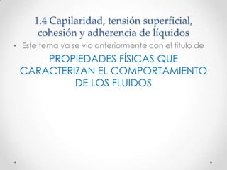 1.4 Capilaridad, tensión superficial,
cohesión y adherencia de líquidos
• Este tema ya se vio anteriormente con el titulo de
PROPIEDADES FÍSICAS QUE
CARACTERIZAN EL COMPORTAMIENTO
DE LOS FLUIDOS
 