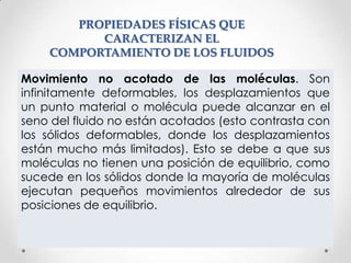 Movimiento no acotado de las moléculas. Son
infinitamente deformables, los desplazamientos que
un punto material o molécula puede alcanzar en el
seno del fluido no están acotados (esto contrasta con
los sólidos deformables, donde los desplazamientos
están mucho más limitados). Esto se debe a que sus
moléculas no tienen una posición de equilibrio, como
sucede en los sólidos donde la mayoría de moléculas
ejecutan pequeños movimientos alrededor de sus
posiciones de equilibrio.
PROPIEDADES FÍSICAS QUE
CARACTERIZAN EL
COMPORTAMIENTO DE LOS FLUIDOS
 