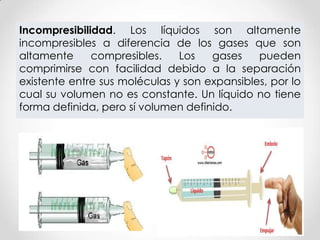 Incompresibilidad. Los líquidos son altamente
incompresibles a diferencia de los gases que son
altamente compresibles. Los gases pueden
comprimirse con facilidad debido a la separación
existente entre sus moléculas y son expansibles, por lo
cual su volumen no es constante. Un líquido no tiene
forma definida, pero sí volumen definido.
 