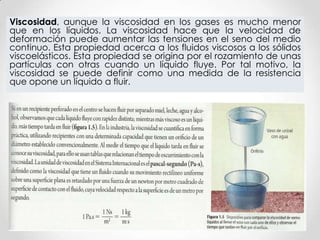 Viscosidad, aunque la viscosidad en los gases es mucho menor
que en los líquidos. La viscosidad hace que la velocidad de
deformación puede aumentar las tensiones en el seno del medio
continuo. Esta propiedad acerca a los fluidos viscosos a los sólidos
viscoelásticos. Esta propiedad se origina por el rozamiento de unas
partículas con otras cuando un líquido fluye. Por tal motivo, la
viscosidad se puede definir como una medida de la resistencia
que opone un líquido a fluir.
 