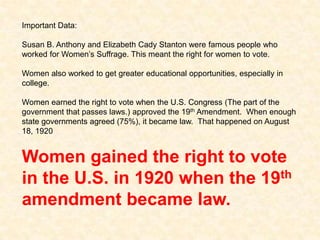 Important Data:
Susan B. Anthony and Elizabeth Cady Stanton were famous people who
worked for Women’s Suffrage. This meant the right for women to vote.
Women also worked to get greater educational opportunities, especially in
college.
Women earned the right to vote when the U.S. Congress (The part of the
government that passes laws.) approved the 19th Amendment. When enough
state governments agreed (75%), it became law. That happened on August
18, 1920
Women gained the right to vote
in the U.S. in 1920 when the 19th
amendment became law.
 