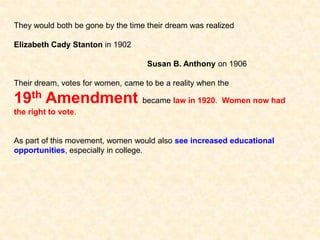 They would both be gone by the time their dream was realized
Elizabeth Cady Stanton in 1902
Susan B. Anthony on 1906
Their dream, votes for women, came to be a reality when the
19th Amendment became law in 1920. Women now had
the right to vote.
As part of this movement, women would also see increased educational
opportunities, especially in college.
 