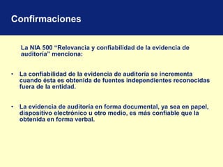 Confirmaciones
La NIA 500 “Relevancia y confiabilidad de la evidencia de
auditoría” menciona:
• La confiabilidad de la evidencia de auditoría se incrementa
cuando ésta es obtenida de fuentes independientes reconocidas
fuera de la entidad.
• La evidencia de auditoría en forma documental, ya sea en papel,
dispositivo electrónico u otro medio, es más confiable que la
obtenida en forma verbal.
 