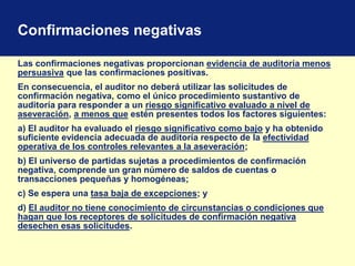 Confirmaciones negativas
Las confirmaciones negativas proporcionan evidencia de auditoría menos
persuasiva que las confirmaciones positivas.
En consecuencia, el auditor no deberá utilizar las solicitudes de
confirmación negativa, como el único procedimiento sustantivo de
auditoría para responder a un riesgo significativo evaluado a nivel de
aseveración, a menos que estén presentes todos los factores siguientes:
a) El auditor ha evaluado el riesgo significativo como bajo y ha obtenido
suficiente evidencia adecuada de auditoría respecto de la efectividad
operativa de los controles relevantes a la aseveración;
b) El universo de partidas sujetas a procedimientos de confirmación
negativa, comprende un gran número de saldos de cuentas o
transacciones pequeñas y homogéneas;
c) Se espera una tasa baja de excepciones; y
d) El auditor no tiene conocimiento de circunstancias o condiciones que
hagan que los receptores de solicitudes de confirmación negativa
desechen esas solicitudes.
 