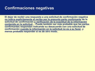 Confirmaciones negativas
El dejar de recibir una respuesta a una solicitud de confirmación negativa
no indica explícitamente el recibo por la presunta parte confirmante de la
solicitud de confirmación o verificación de la exactitud de la información
contenida en la solicitud… Puede también ser más probable que las partes
confirmantes respondan indicando su desacuerdo con una solicitud de
confirmación cuando la información en la solicitud no es a su favor, y
menos probable responder si es de otro modo.
 