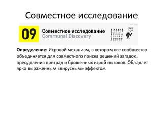Совместное исследование
Определение: Игровой механизм, в котором все сообщество
объединяется для совместного поиска решений
загадок, преодоления преград и брошенных игрой вызовов.
Обладает ярко выраженным «вирусным» эффектом
 