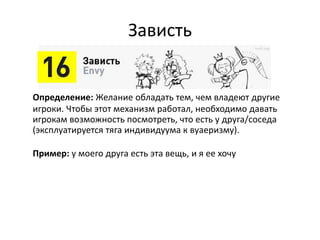 Зависть
Определение: Желание обладать тем, чем владеют другие
игроки. Чтобы этот механизм работал, необходимо давать
игрокам возможность посмотреть, что есть у друга/соседа
(эксплуатируется тяга индивидуума к вуаеризму).
Пример: у моего друга есть эта вещь, и я ее хочу
 