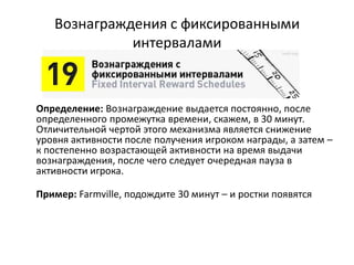 Вознаграждения с фиксированными
интервалами
Определение: Вознаграждение выдается постоянно, после
определенного промежутка времени, скажем, в 30 минут.
Отличительной чертой этого механизма является снижение
уровня активности после получения игроком награды, а затем –
к постепенно возрастающей активности на время выдачи
вознаграждения, после чего следует очередная пауза в
активности игрока.
Пример: Farmville, подождите 30 минут – и ростки появятся
 