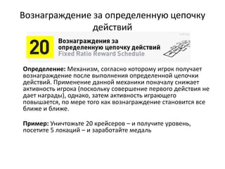 Вознаграждение за определенную цепочку
действий
Определение: Механизм, согласно которому игрок получает
вознаграждение после выполнения определенной цепочки
действий. Применение данной механики поначалу снижает
активность игрока (поскольку совершение первого действия не
дает награды), однако, затем активность играющего
повышается, по мере того как вознаграждение становится все
ближе и ближе.
Пример: Уничтожьте 20 крейсеров – и получите уровень,
посетите 5 локаций – и заработайте медаль
 