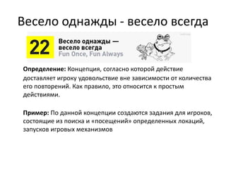 Весело однажды - весело всегда
Определение: Концепция, согласно которой действие
доставляет игроку удовольствие вне зависимости от количества
его повторений. Как правило, это относится к простым
действиями.
Пример: По данной концепции создаются задания для
игроков, состоящие из поиска и «посещений» определенных
локаций, запусков игровых механизмов
 