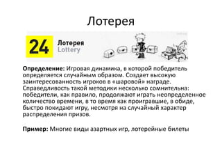 Лотерея
Определение: Игровая динамика, в которой победитель
определяется случайным образом. Создает высокую
заинтересованность игроков в «шаровой» награде.
Справедливость такой методики несколько сомнительна:
победители, как правило, продолжают играть неопределенное
количество времени, в то время как проигравшие, в обиде,
быстро покидают игру, несмотря на случайный характер
распределения призов.
Пример: Многие виды азартных игр, лотерейные билеты
 