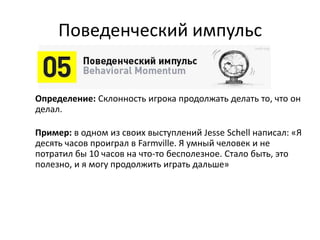 Поведенческий импульс
Определение: Склонность игрока продолжать делать то, что он
делал.
Пример: в одном из своих выступлений Jesse Schell написал: «Я
десять часов проиграл в Farmville. Я умный человек и не
потратил бы 10 часов на что-то бесполезное. Стало быть, это
полезно, и я могу продолжить играть дальше»
 