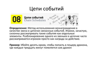 Цепи событий
Определение: Метод использования вознаграждения в
качестве звена в цепочке связанных событий. Игроки, зачастую,
склонны рассматривать такие события как отдельные
элементы. Разблокирование одного из звеньев в цепочке часто
рассматривается игроком просто как награда за действие.
Пример: Убейте десять орков, чтобы попасть в пещеру дракона,
где каждые тридцать минут появляется сам дракон
 
