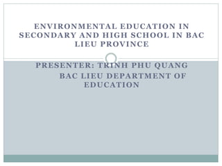 ENVIRONMENTAL EDUCATION IN
SECONDARY AND HIGH SCHOOL IN BAC
LIEU PROVINCE
PRESENTER: TRINH PHU QUANG
BAC LIEU DEPARTMENT OF
EDUCATION
 