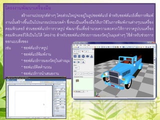 โครงงานพัฒนาเครื่องมือ
สร้างงานประยุกต์ต่างๆ โดยส่วนใหญ่จะอยู่ในรูปซอฟต์แวร์ สําหรับซอฟต์แวร์เพื่อการพิมพ์
งานนั้นสร้างขึ้นเป็นโปรแกรมประมวลคํา ซึ่งจะเป็นเครื่องมือให้เราใช้ในการพิมพ์งานต่างๆบนเครื่อง
คอมพิวเตอร์ ส่วนซอฟต์แวร์การวาดรูป พัฒนาขึ้นเพื่ออํานวยความสะดวกให้การวาดรูปบนเครื่อง
คอมพิวเตอร์ให้เป็นไปได้ โดยง่าย สําหรับซอฟต์แวร์ช่วยการมองวัตถุในมุมต่างๆ ใช้สําหรับช่วยการ
ออกแบบสิ่งของ
เช่น * ซอฟต์แวร์วาดรูป
* ซอฟต์แวร์พิมพ์งาน
* ซอฟต์แวร์การมองวัตถุในต่างมุม
* ซอฟแวร์คิดคํานวณ
* ซอฟแวร์การนําเสนองาน
 