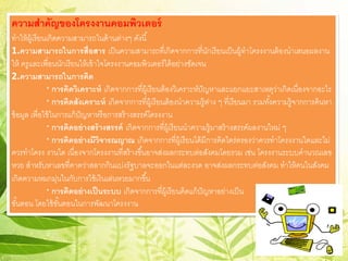 ความสําคัญของโครงงาȨอมพิวเตอร์
ทําให้ผู้เรียนเกิดความสามารถในด้านต่างๆ ดังนี้
1.ความสามารถในการสื่อสาร เป็นความสามารถที่เกิดจากการที่นักเรียนเป็นผู้ทําโครงงานต้องนําเสนอผลงาน
ให้ ครูและเพื่อนนักเรียนให้เข้าใจโครงงาȨอมพิวเตอร์ได้อย่างชัดเจน
2.ความสามารถในการคิด
* การคิดวิเคราะห์ เกิดจากการที่ผู้เรียนต้องวิเคราะห์ปัญหาและแยกแยะสาเหตุว่าเกิดเนื่องจากอะไร
* การคิดสังเคราะห์ เกิดจากการที่ผู้เรียนต้องนําความรู้ต่าง ๆ ที่เรียนมา รวมทั้งความรู้จากการค้นหา
ข้อมูล เพื่อใช้ในการแก้ปัญหาหรือการสร้างสรรค์โครงงาน
* การคิดอย่างสร้างสรรค์ เกิดจากการที่ผู้เรียนนําความรู้มาสร้างสรรค์ผลงานใหม่ ๆ
* การคิดอย่างมีวิจารณญาณ เกิดจากการที่ผู้เรียนได้มีการคิดไตร่ตรองว่าควรทําโครงงานใดและไม่
ควรทําโครง งานใด เนื่องจากโครงงานที่สร้างขึ้นอาจส่งผลกระทบต่อสังคมโดยรวม เช่น โครงงานระบบคํานวณเลข
หวย สําหรับหาเลขที่คาดว่าสลากกินแบ่งรัฐบาลจะออกในแต่ละงวด อาจส่งผลกระทบต่อสังคม ทําให้คนในสังคม
เกิดความหมกมุ่นในกับการใช้เงินเล่นหวยมากขึ้น
* การคิดอย่างเป็นระบบ เกิดจากการที่ผู้เรียนคิดแก้ปัญหาอย่างเป็น
ขั้นตอน โดยใช้ขั้นตอนในการพัฒนาโครงงาน
 