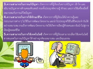 3.ความสามารถในการแก้ปัญหา เกิดจากการที่ผู้เรียนวิเคราะห์ปัญหา เข้าใจ และ
อธิบายปัญหาทางด้านคอมพิวเตอร์ รวมทั้งประยุกต์ความรู้ ทักษะ และการใช้เครื่องมือที่
เหมาะสมกับการแก้ไขปัญหา
4.ความสามารถในการใช้ทักษะชีวิต เกิดจากการที่ผู้เรียนได้นําความรู้และ
กระบวนการต่าง ๆ ไปใช้ในการพัฒนาโครงงาน และนําไปประยุกต์ใช้ในชีวิตประจําวันได้
อย่างเหมาะสม รวมถึงการพัฒนาโครงงาน ก่อให้เกิดการเรียนรู้ด้วยตนเอง อันนําไปสู่การ
เรียนรู้ตลอดชีวิต
5.ความสามารถในการใช้เทคโนโลยี เกิดจากการที่ผู้เรียนสามารถเลือกใช้เทคโนโลยี
สารสนเทศในการแก้ปัญหาได้ อย่างถูกต้องเหมาะสม และมีคุณธรรม
 