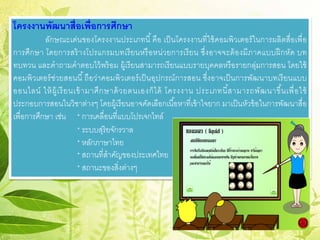 โครงงานพัฒนาสื่อเพื่อการศึกษา
ลักษณะเด่นของโครงงานประเภทนี้คือ เป็นโครงงานที่ใช้คอมพิวเตอร์ในการผลิตสื่อเพื่อ
การศึกษา โดยการสร้างโปรแกรมบทเรียนหรือหน่วยการเรียน ซึ่งอาจจะต้องมีภาคแบบฝึกหัด บท
ทบทวน และคําถามคําตอบไว้พร้อม ผู้เรียนสามารถเรียนแบบรายบุคคลหรือรายกลุ่มการสอน โดยใช้
คอมพิวเตอร์ช่วยสอนนี้ถือว่าคอมพิวเตอร์เป็นอุปกรณ์การสอน ซึ่งอาจเป็นการพัฒนาบทเรียนแบบ
ออนไลน์ ให้ผู้เรียนเข้ามาศึกษาด้วยตนเองก็ได้ โครงงาน ประเภทนี้สามารถพัฒนาขึ้นเพื่อใช้
ประกอบการสอนในวิชาต่างๆ โดยผู้เรียนอาจคัดเลือกเนื้อหาที่เข้าใจยาก มาเป็นหัวข้อในการพัฒนาสื่อ
เพื่อการศึกษา เช่น * การเคลื่อนที่แบบโปรเจกไทล์
* ระบบสุริยจักรวาล
* หลักภาษาไทย
* สถานที่สําคัญของประเทศไทย
* สถานะของสิ่งต่างๆ
 