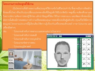 โครงงานการประยุกต์ใช้งาน
เป็นโครงงานที่สร้างผลงานเพื่อประยุกต์ใช้งานจริงในชีวิตประจําวัน ซึ่งอาจเป็นการคิดสร้าง
สิ่งของขึ้นใหม่ หรือปรับปรุงเปลี่ยนแปลงของเดิมที่มีอยู่แล้วให้มีประสิทธิภาพสูงขึ้น จะต้องศึกษาและ
วิเคราะห์ความต้องการของผู้ใช้ก่อน แล้วนําข้อมูลที่ได้มาใช้ในการออกแบบ และพัฒนาสิ่งของนั้นๆ
ต่อจากนั้นต้องมีการทดสอบการทํางานหรือทดสอบคุณภาพของสิ่งประดิษฐ์แล้วปรับ ปรุงแก้ไขให้มีความ
สมบูรณ์ โครงงานประเภทนี้ผู้เรียนต้องใช้ความรู้เกี่ยวกับเครื่องคอมพิวเตอร์ ภาษาโปรแกรม และ
เครื่องมือต่างๆ
เช่น * โปรแกรมสําหรับการออกแบบและตกแต่งภายในอาคาร
* โปรแกรมสําหรับการผสมสี
* โปรแกรมสําหรับการระบุคนร้าย
* โปรมแกรมจัดตารางสอน
* โปรแกรมภูมิศาสตร์
 