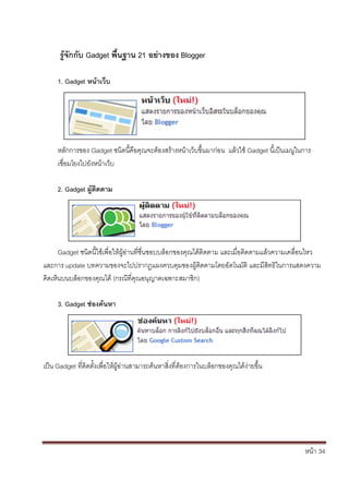 หน้า 34
รู้จักกับ Gadget พื้นฐาน 21 อย่างของ Blogger
1. Gadget หน้าเว็บ
หลักการของ Gadget ชนิดนี้คือคุณจะต้องสร้างหน้าเว็บขึ้นมาก่อน แล้วใช้ Gadget นี้เป็นเมนูในการ
เชื่อมโยงไปยังหน้าเว็บ
2. Gadget ผู้ติดตาม
Gadget ชนิดนี้ใช้เพื่อให้ผู้อ่านที่ชื่นชอบบล็อกของคุณได้ติดตาม และเมื่อติดตามแล้วความเคลื่อนไหว
และการ update บทความของจะไปปรากฏแผงควบคุมของผู้ติดตามโดยอัตโนมัติ และมีสิทธิในการแสดงความ
คิดเห็นบนบล็อกของคุณได้ (กรณีที่คุณอนุญาตเฉพาะสมาชิก)
3. Gadget ช่องค้นหา
เป็น Gadget ที่ติดตั้งเพื่อให้ผู้อ่านสามารถค้นหาสิ่งที่ต้องการในบล็อกของคุณได้ง่ายขึ้น
 