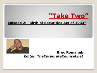 “Take Two”
Broc Romanek
Editor, TheCorporateCounsel.net
Episode 2: “Birth of Securities Act of 1933”
 