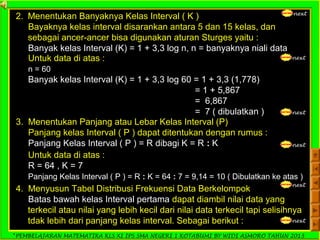 *PEMBELAJARAN MATEMATIKA KLS XI IPS SMA NEGERI 1 KOTABUMI BY WIDI ASMORO TAHUN 2013
next
2. Menentukan Banyaknya Kelas Interval ( K )
Bayaknya kelas interval disarankan antara 5 dan 15 kelas, dan
sebagai ancer-ancer bisa digunakan aturan Sturges yaitu :
Banyak kelas Interval (K) = 1 + 3,3 log n, n = banyaknya niali data
nextUntuk data di atas :
n = 60
Banyak kelas Interval (K) = 1 + 3,3 log 60 = 1 + 3,3 (1,778)
= 1 + 5,867
= 6,867
= 7 ( dibulatkan ) next
3. Menentukan Panjang atau Lebar Kelas Interval (P)
Panjang kelas Interval ( P ) dapat ditentukan dengan rumus :
Panjang Kelas Interval ( P ) = R dibagi K = R : K next
Untuk data di atas :
R = 64 , K = 7
Panjang Kelas Interval ( P ) = R : K = 64 : 7 = 9,14 = 10 ( Dibulatkan ke atas )
next
4. Menyusun Tabel Distribusi Frekuensi Data Berkelompok
Batas bawah kelas Interval pertama dapat diambil nilai data yang
terkecil atau nilai yang lebih kecil dari nilai data terkecil tapi selisihnya
tdak lebih dari panjang kelas interval. Sebagai berikut : next
 